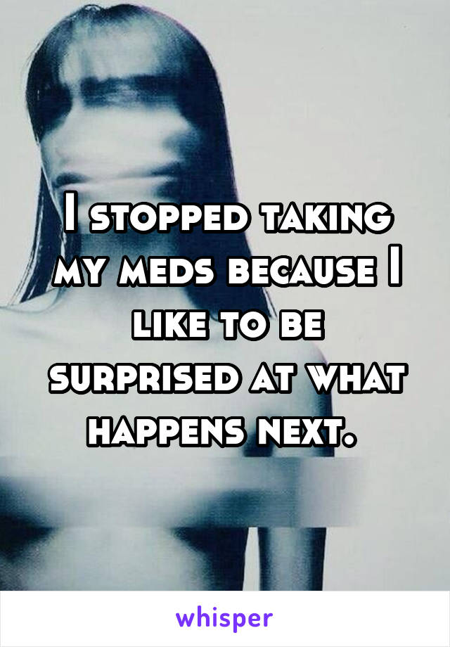 I stopped taking my meds because I like to be surprised at what happens next. 