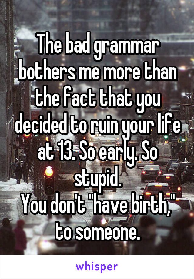 The bad grammar bothers me more than the fact that you decided to ruin your life at 13. So early. So stupid.
You don't "have birth," to someone.