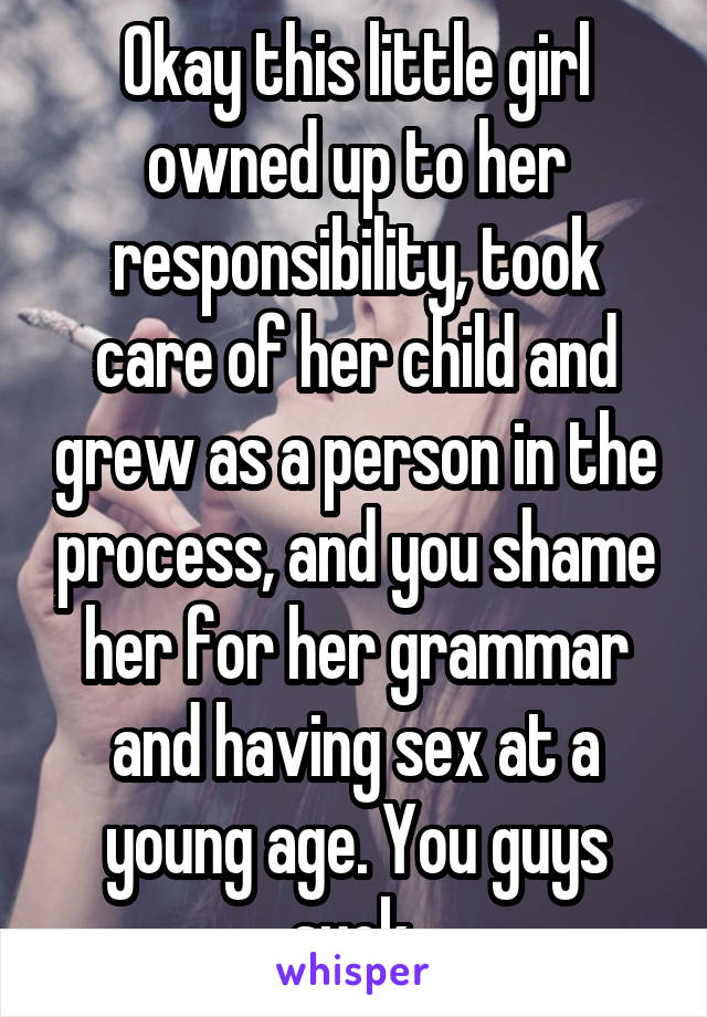 Okay this little girl owned up to her responsibility, took care of her child and grew as a person in the process, and you shame her for her grammar and having sex at a young age. You guys suck.
