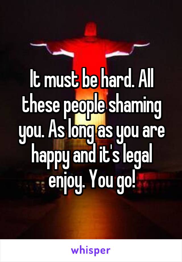 It must be hard. All these people shaming you. As long as you are happy and it's legal enjoy. You go!