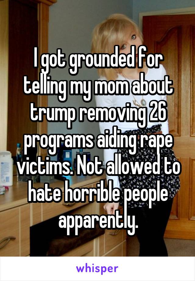 I got grounded for telling my mom about trump removing 26 programs aiding rape victims. Not allowed to hate horrible people apparently.
