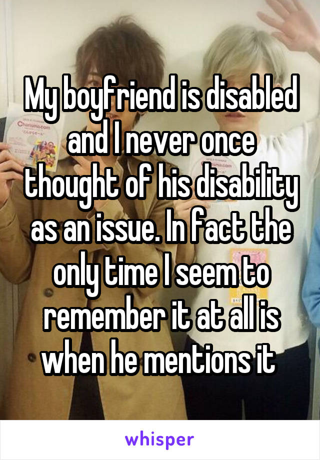 My boyfriend is disabled and I never once thought of his disability as an issue. In fact the only time I seem to remember it at all is when he mentions it 