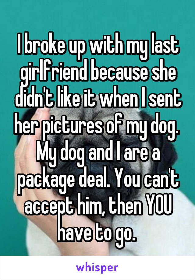 I broke up with my last girlfriend because she didn't like it when I sent her pictures of my dog. 
My dog and I are a package deal. You can't accept him, then YOU have to go. 