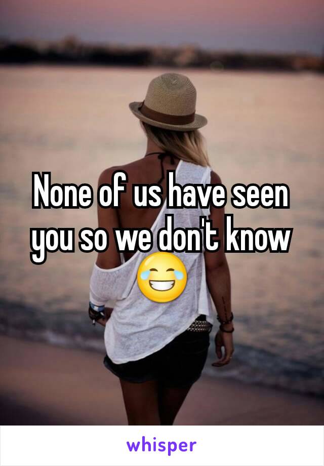 None of us have seen you so we don't know 😂