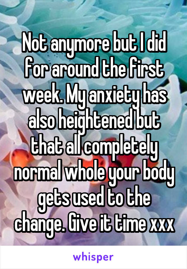 Not anymore but I did for around the first week. My anxiety has also heightened but that all completely normal whole your body gets used to the change. Give it time xxx