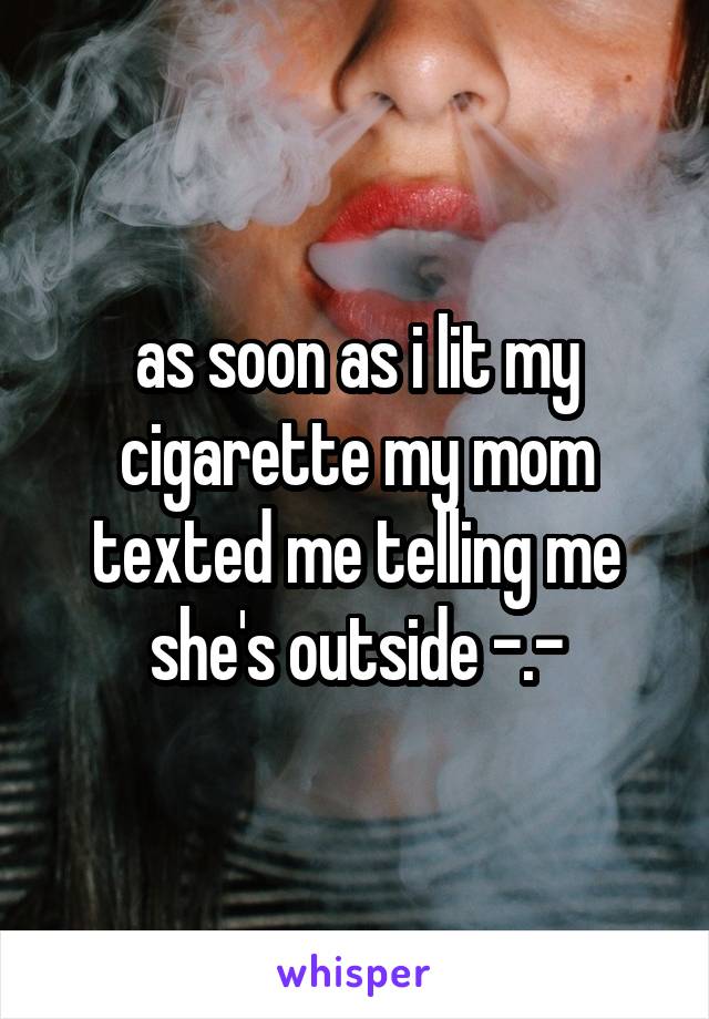 as soon as i lit my cigarette my mom texted me telling me she's outside -.-