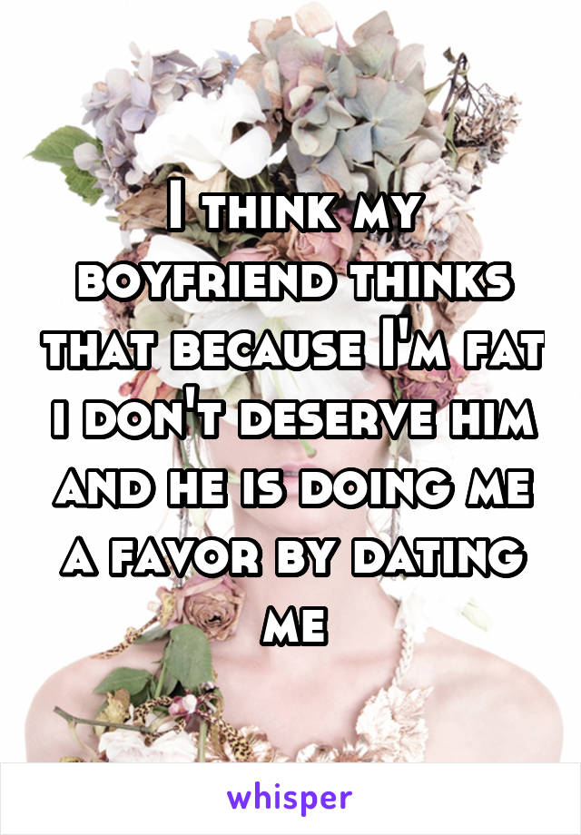 I think my boyfriend thinks that because I'm fat i don't deserve him and he is doing me a favor by dating me