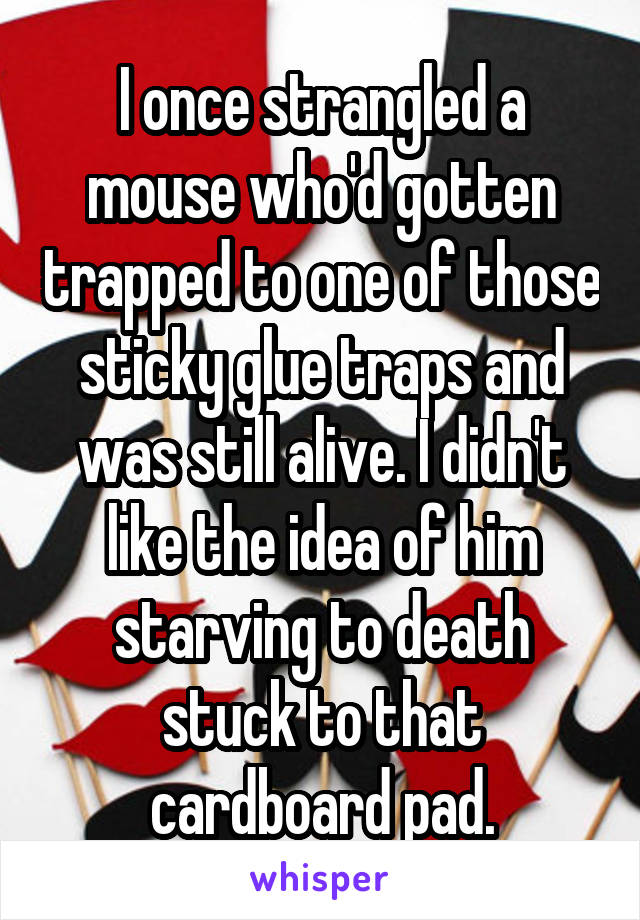 I once strangled a mouse who'd gotten trapped to one of those sticky glue traps and was still alive. I didn't like the idea of him starving to death stuck to that cardboard pad.