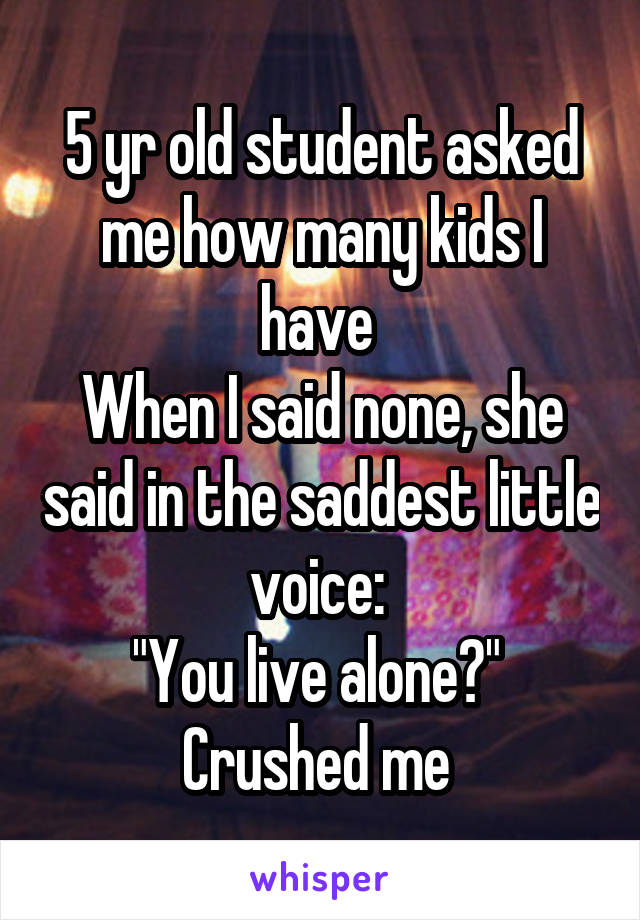 5 yr old student asked me how many kids I have 
When I said none, she said in the saddest little voice: 
"You live alone?" 
Crushed me 