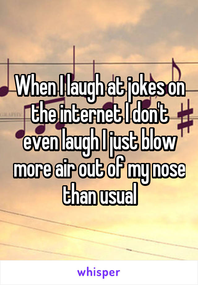 When I laugh at jokes on the internet I don't even laugh I just blow more air out of my nose than usual