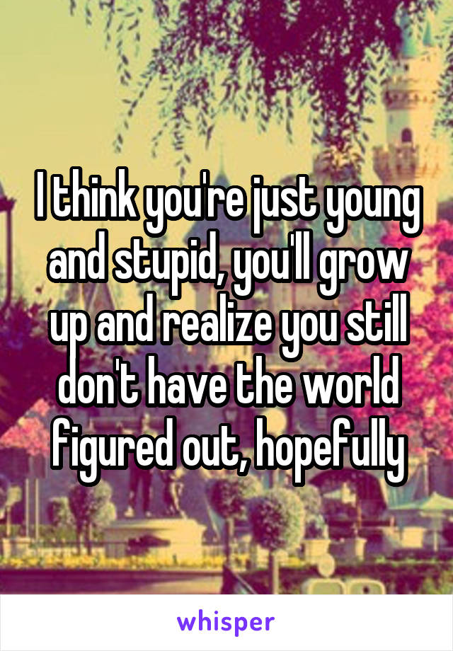 I think you're just young and stupid, you'll grow up and realize you still don't have the world figured out, hopefully