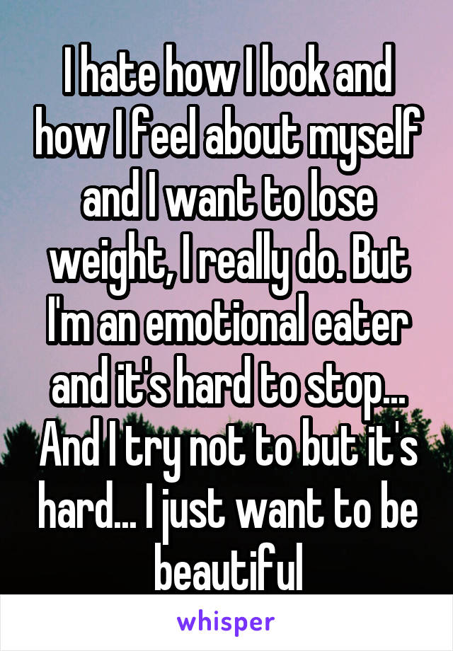 I hate how I look and how I feel about myself and I want to lose weight, I really do. But I'm an emotional eater and it's hard to stop... And I try not to but it's hard... I just want to be beautiful
