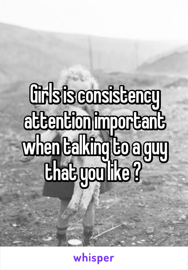 Girls is consistency attention important when talking to a guy that you like ? 