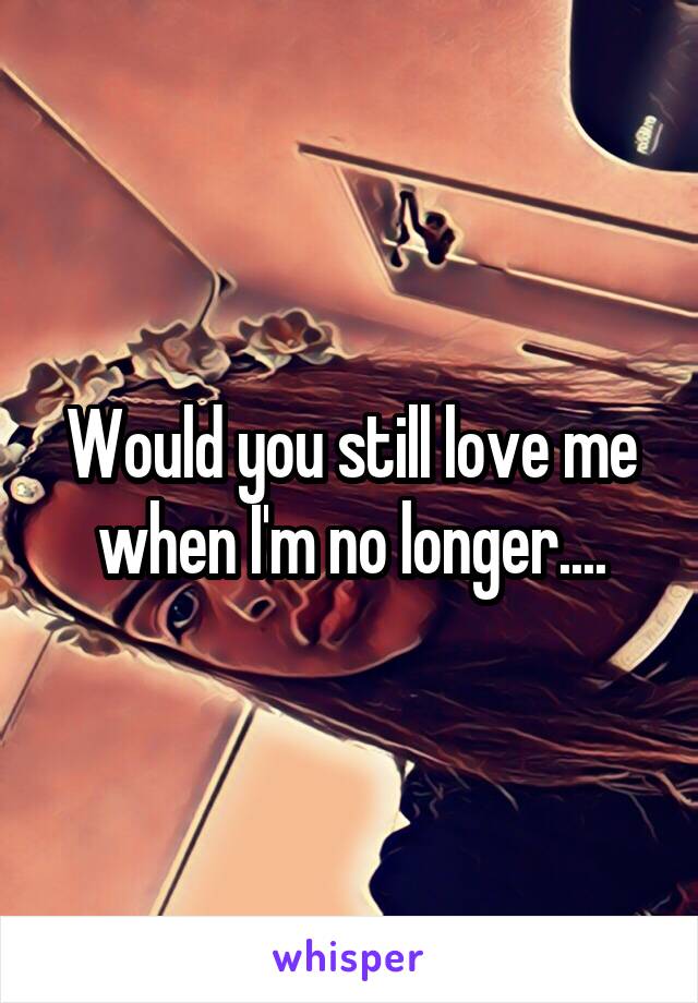 Would you still love me when I'm no longer....