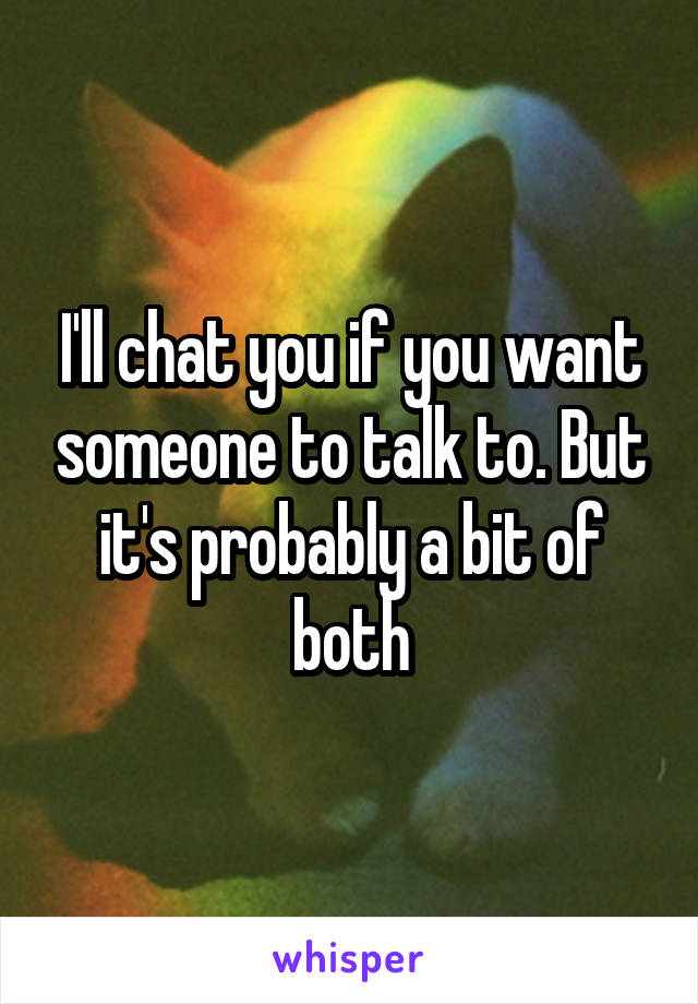 I'll chat you if you want someone to talk to. But it's probably a bit of both