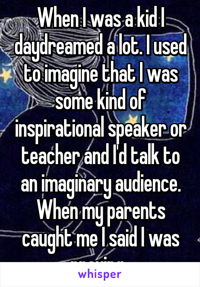 When I was a kid I daydreamed a lot. I used to imagine that I was some kind of inspirational speaker or teacher and I'd talk to an imaginary audience. When my parents caught me I said I was praying. 