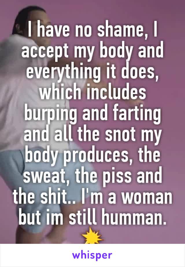 I have no shame, I accept my body and everything it does, which includes burping and farting and all the snot my body produces, the sweat, the piss and the shit.. I'm a woman but im still humman. 💥