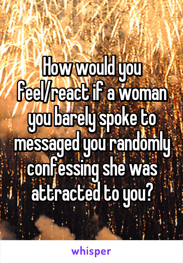 How would you feel/react if a woman you barely spoke to messaged you randomly confessing she was attracted to you?