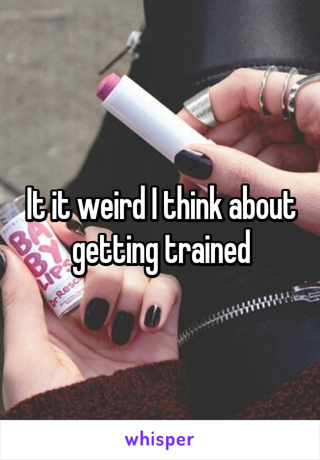 It it weird I think about getting trained