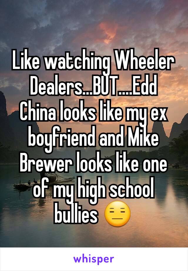Like watching Wheeler Dealers...BUT....Edd China looks like my ex boyfriend and Mike Brewer looks like one of my high school bullies 😑