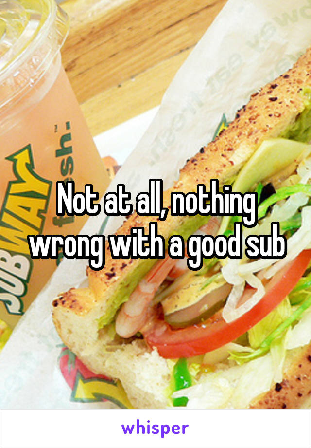 Not at all, nothing wrong with a good sub