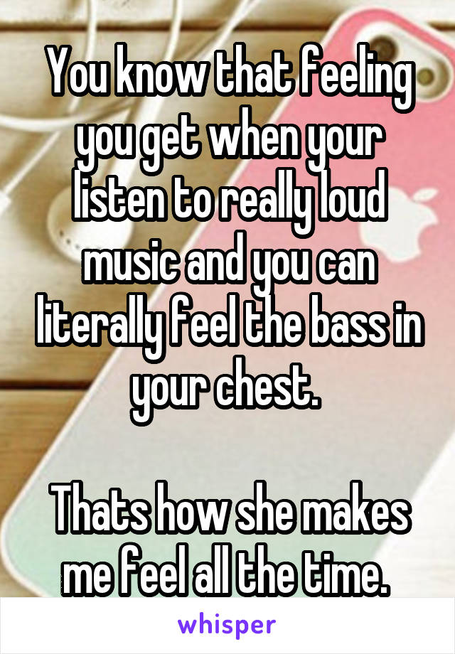 You know that feeling you get when your listen to really loud music and you can literally feel the bass in your chest. 

Thats how she makes me feel all the time. 