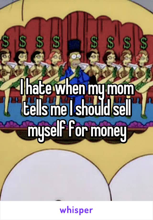 I hate when my mom tells me I should sell myself for money