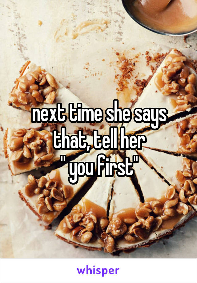 next time she says that, tell her
" you first"