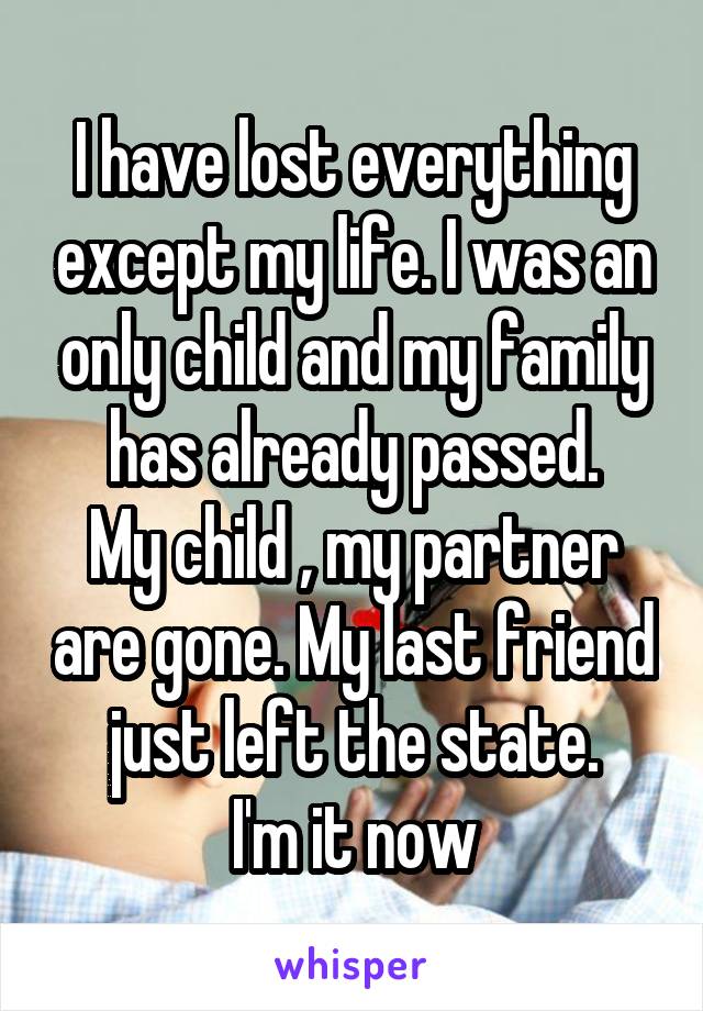 I have lost everything except my life. I was an only child and my family has already passed.
My child , my partner are gone. My last friend just left the state.
I'm it now