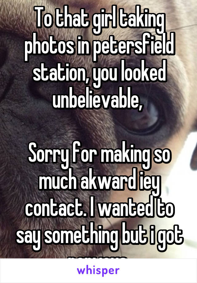 To that girl taking photos in petersfield station, you looked unbelievable, 

Sorry for making so much akward iey contact. I wanted to say something but i got nervous 