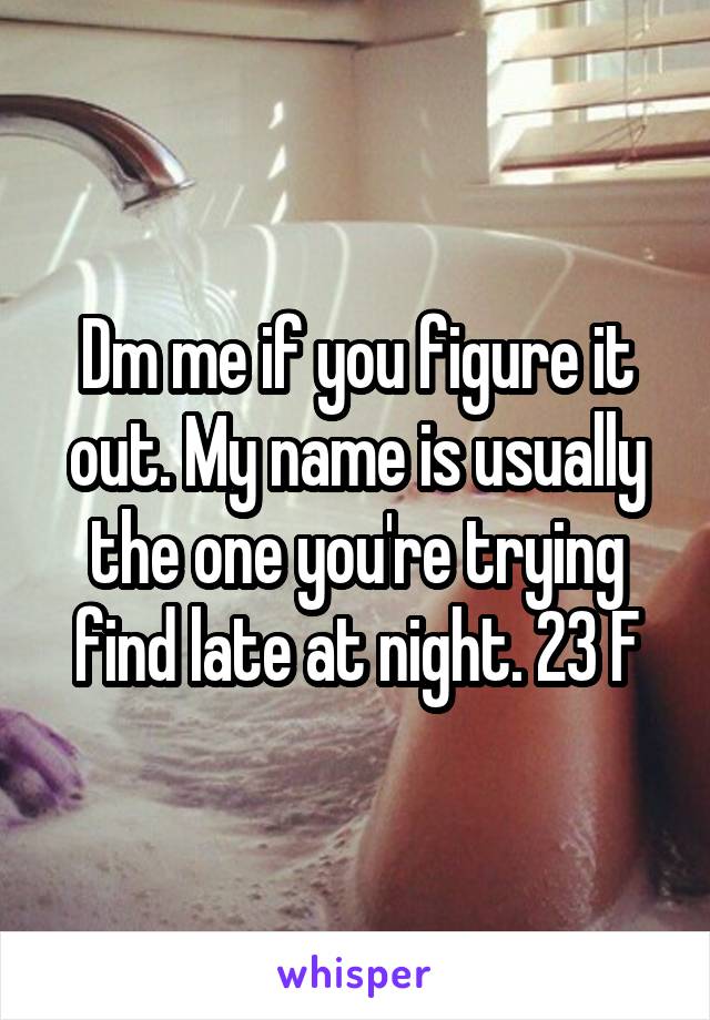 Dm me if you figure it out. My name is usually the one you're trying find late at night. 23 F