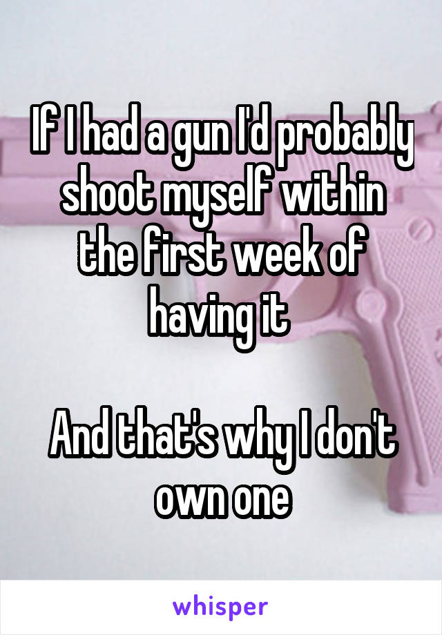 If I had a gun I'd probably shoot myself within the first week of having it 

And that's why I don't own one