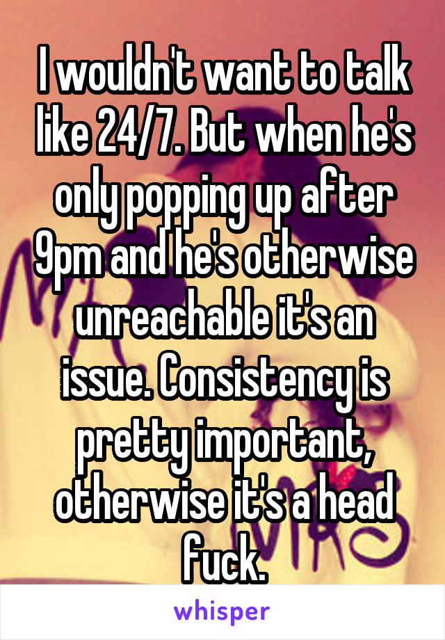 I wouldn't want to talk like 24/7. But when he's only popping up after 9pm and he's otherwise unreachable it's an issue. Consistency is pretty important, otherwise it's a head fuck.