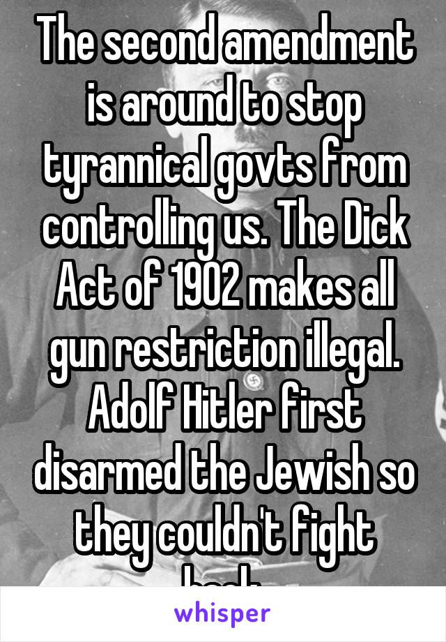 The second amendment is around to stop tyrannical govts from controlling us. The Dick Act of 1902 makes all gun restriction illegal. Adolf Hitler first disarmed the Jewish so they couldn't fight back.