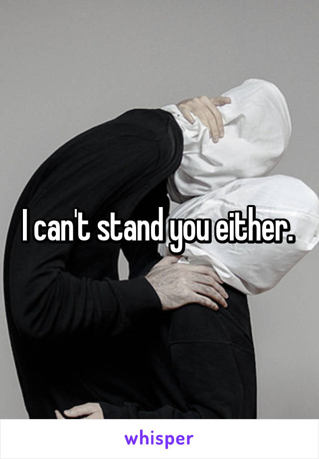 I can't stand you either. 