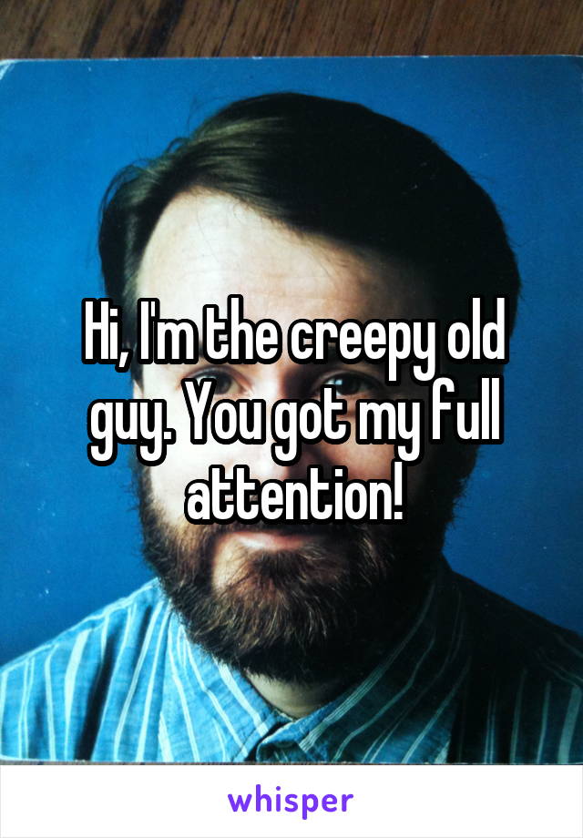 Hi, I'm the creepy old guy. You got my full attention!