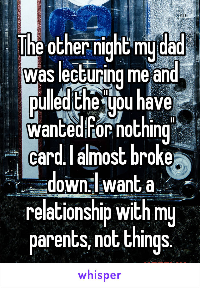 The other night my dad was lecturing me and pulled the "you have wanted for nothing" card. I almost broke down. I want a relationship with my parents, not things.