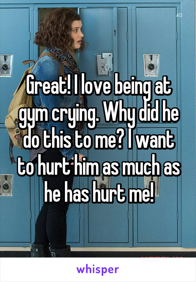 Great! I love being at gym crying. Why did he do this to me? I want to hurt him as much as he has hurt me!