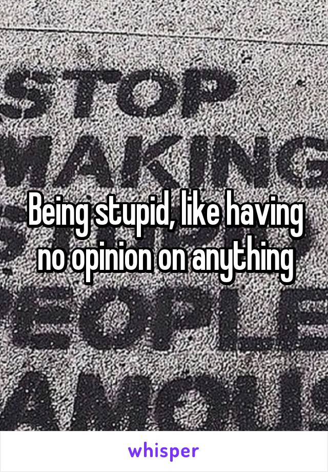 Being stupid, like having no opinion on anything