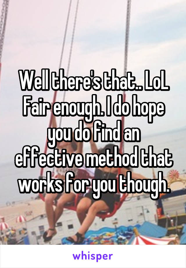 Well there's that.. LoL
Fair enough. I do hope you do find an effective method that works for you though.