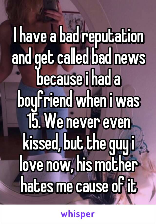 I have a bad reputation and get called bad news because i had a boyfriend when i was 15. We never even kissed, but the guy i love now, his mother hates me cause of it