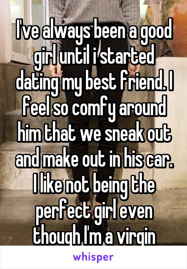 I've always been a good girl until i started dating my best friend. I feel so comfy around him that we sneak out and make out in his car. I like not being the perfect girl even though I'm a virgin