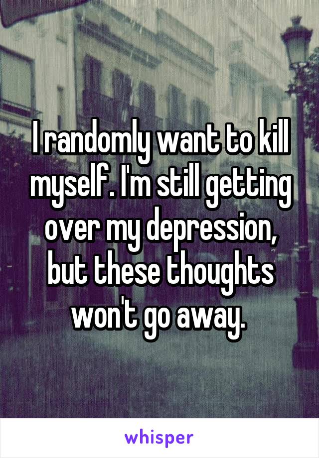 I randomly want to kill myself. I'm still getting over my depression, but these thoughts won't go away. 