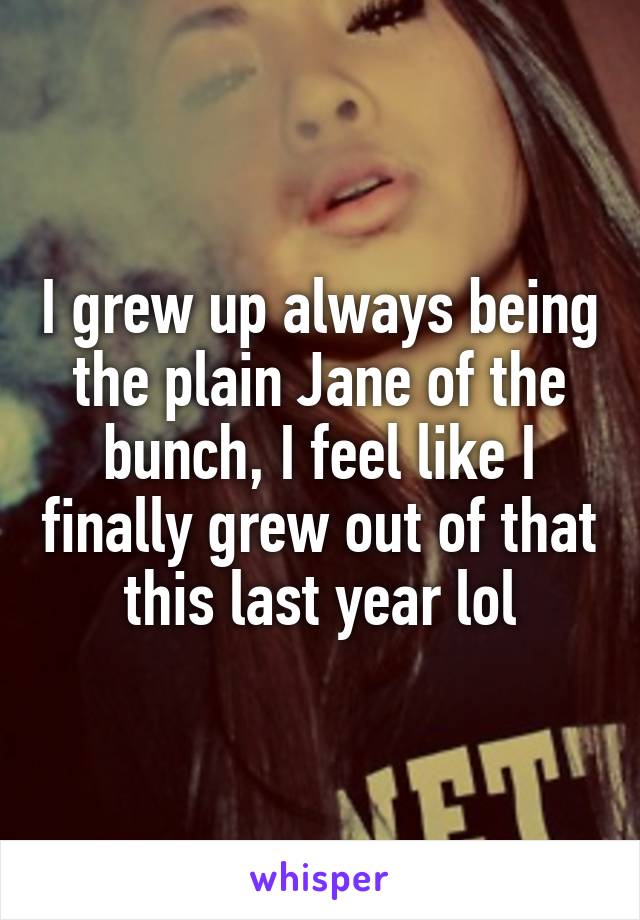 I grew up always being the plain Jane of the bunch, I feel like I finally grew out of that this last year lol