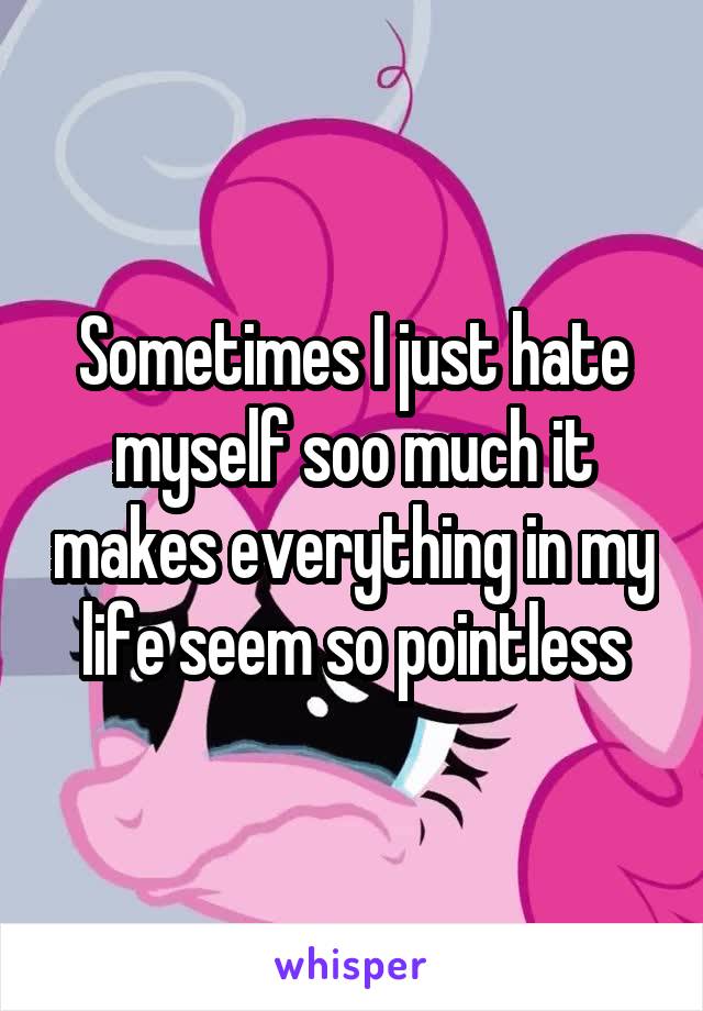 Sometimes I just hate myself soo much it makes everything in my life seem so pointless