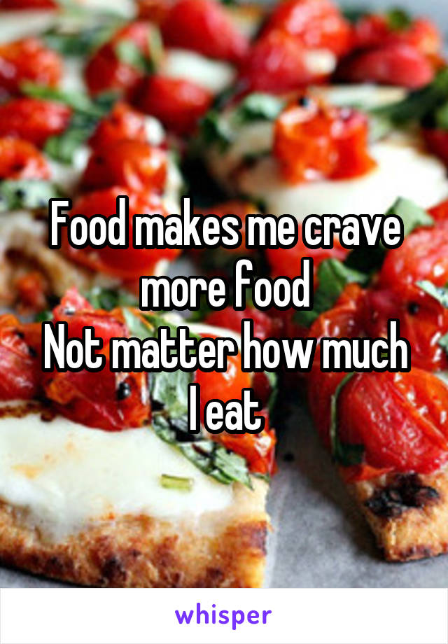 Food makes me crave more food
Not matter how much I eat