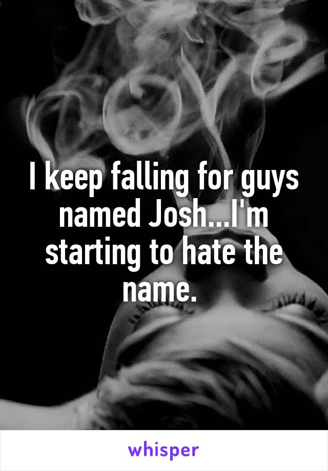 I keep falling for guys named Josh...I'm starting to hate the name. 