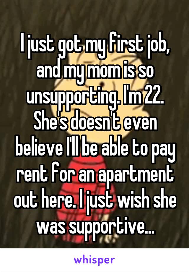 I just got my first job, and my mom is so unsupporting. I'm 22. She's doesn't even believe I'll be able to pay rent for an apartment out here. I just wish she was supportive...