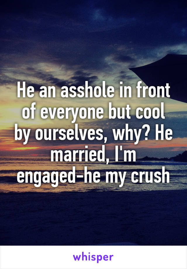 He an asshole in front of everyone but cool by ourselves, why? He married, I'm engaged-he my crush