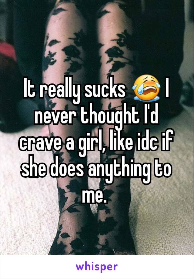 It really sucks 😭 I never thought I'd crave a girl, like idc if she does anything to me. 